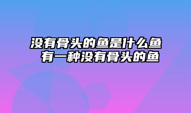 没有骨头的鱼是什么鱼 有一种没有骨头的鱼