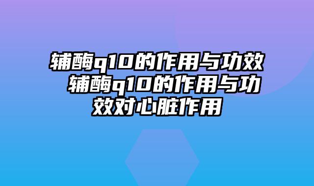 辅酶q10的作用与功效 辅酶q10的作用与功效对心脏作用