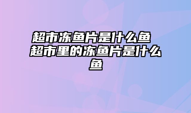 超市冻鱼片是什么鱼 超市里的冻鱼片是什么鱼