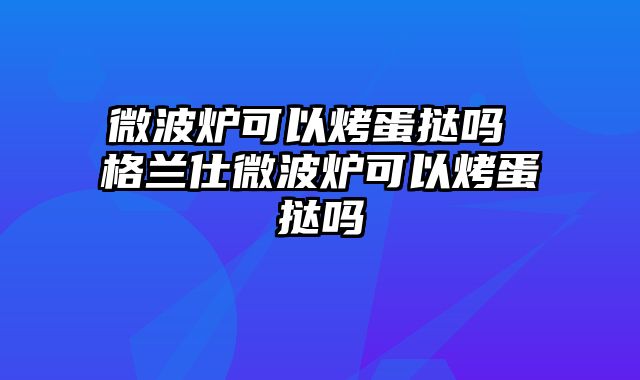 微波炉可以烤蛋挞吗 格兰仕微波炉可以烤蛋挞吗
