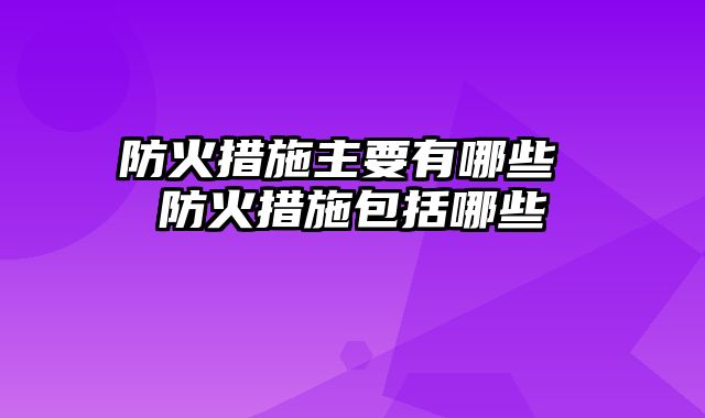 防火措施主要有哪些 防火措施包括哪些