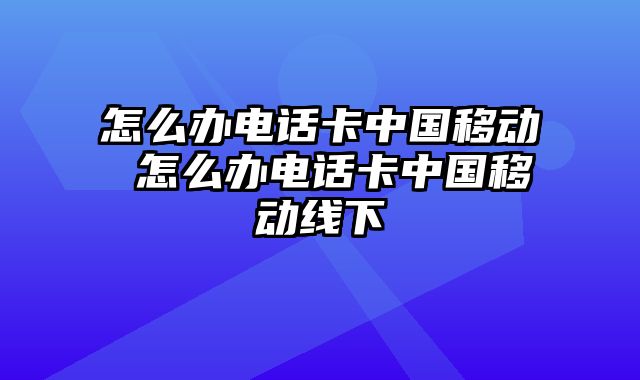 怎么办电话卡中国移动 怎么办电话卡中国移动线下