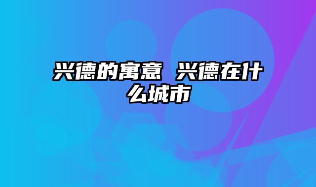 兴德的寓意 兴德在什么城市