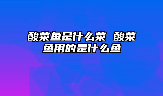 酸菜鱼是什么菜 酸菜鱼用的是什么鱼