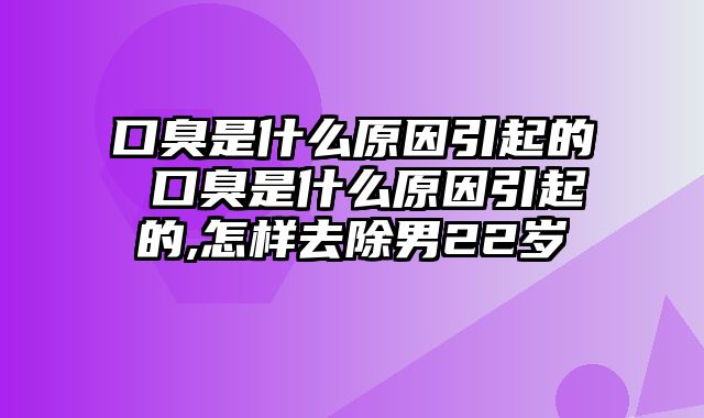 口臭是什么原因引起的 口臭是什么原因引起的,怎样去除男22岁