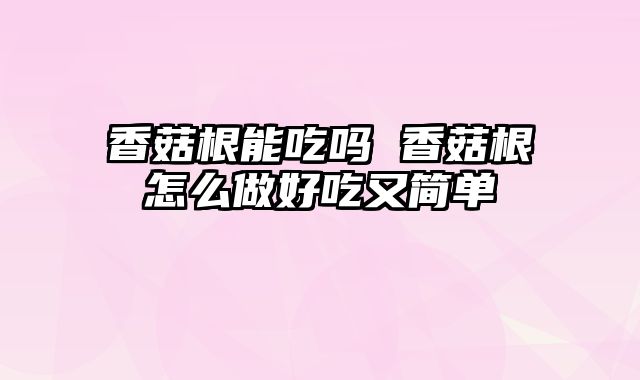 香菇根能吃吗 香菇根怎么做好吃又简单