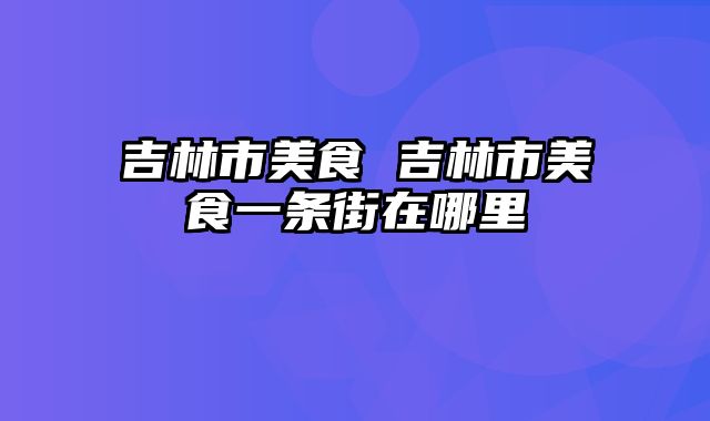 吉林市美食 吉林市美食一条街在哪里