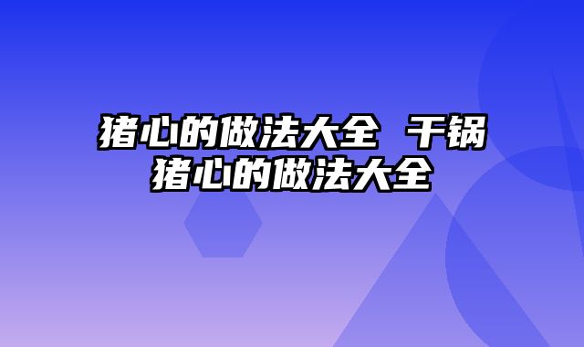 猪心的做法大全 干锅猪心的做法大全