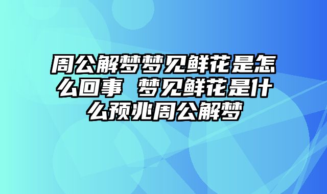 周公解梦梦见鲜花是怎么回事 梦见鲜花是什么预兆周公解梦