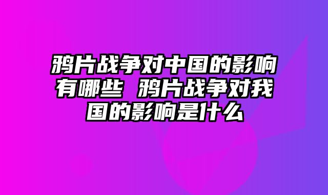鸦片战争对中国的影响有哪些 鸦片战争对我国的影响是什么