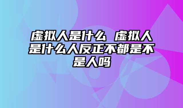 虚拟人是什么 虚拟人是什么人反正不都是不是人吗