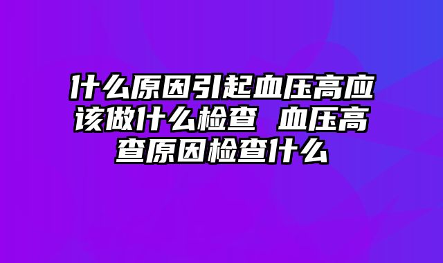 什么原因引起血压高应该做什么检查 血压高查原因检查什么