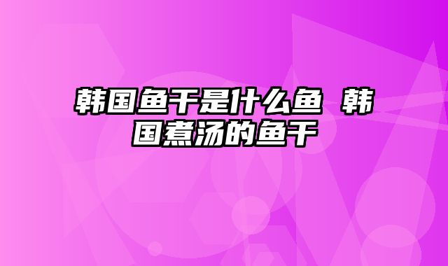 韩国鱼干是什么鱼 韩国煮汤的鱼干