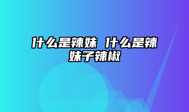 什么是辣妹 什么是辣妹子辣椒
