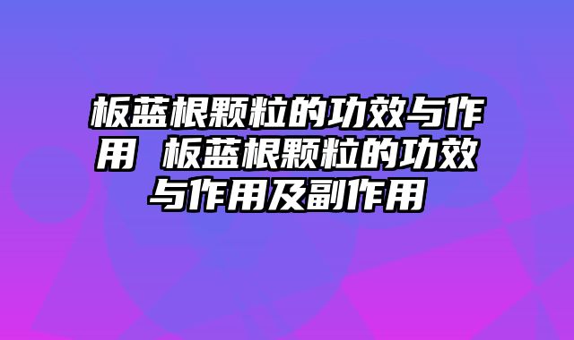 板蓝根颗粒的功效与作用 板蓝根颗粒的功效与作用及副作用