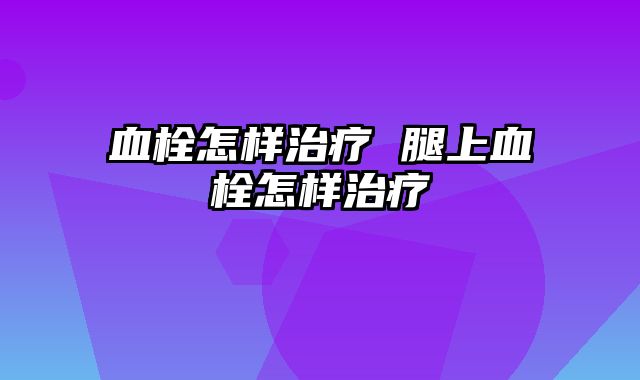 血栓怎样治疗 腿上血栓怎样治疗