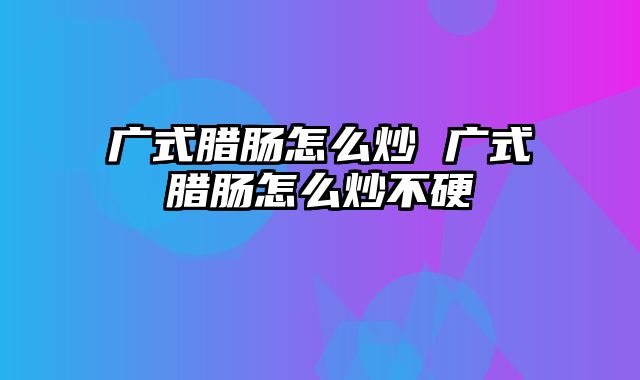 广式腊肠怎么炒 广式腊肠怎么炒不硬