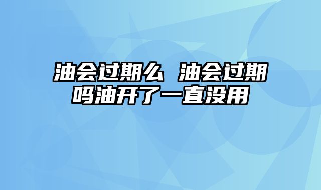 油会过期么 油会过期吗油开了一直没用