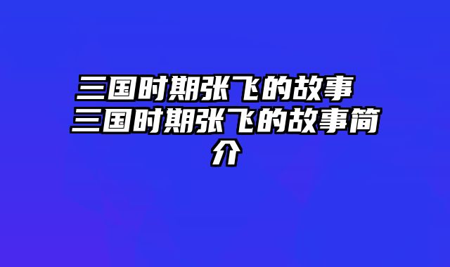 三国时期张飞的故事 三国时期张飞的故事简介