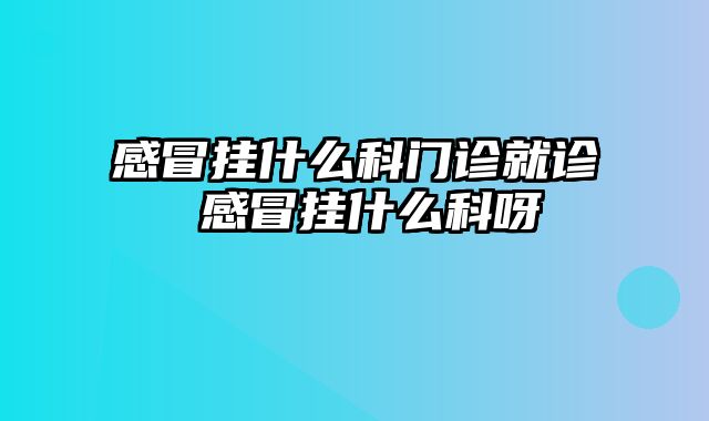 感冒挂什么科门诊就诊 感冒挂什么科呀