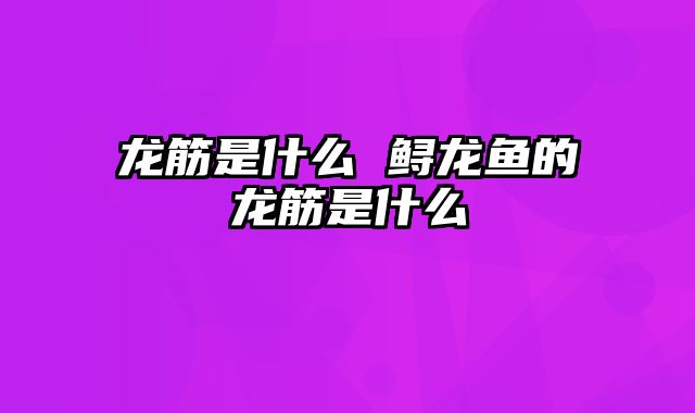 龙筋是什么 鲟龙鱼的龙筋是什么