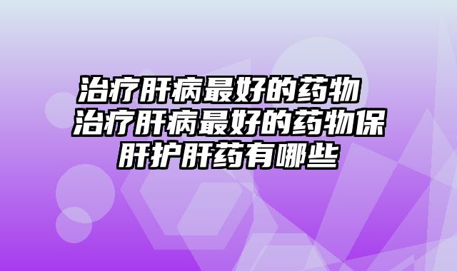 治疗肝病最好的药物 治疗肝病最好的药物保肝护肝药有哪些
