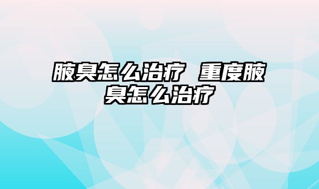 腋臭怎么治疗 重度腋臭怎么治疗