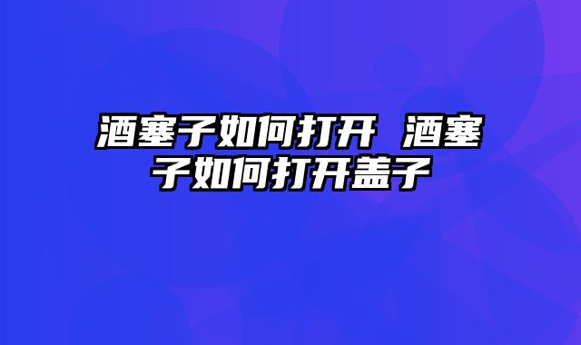 酒塞子如何打开 酒塞子如何打开盖子