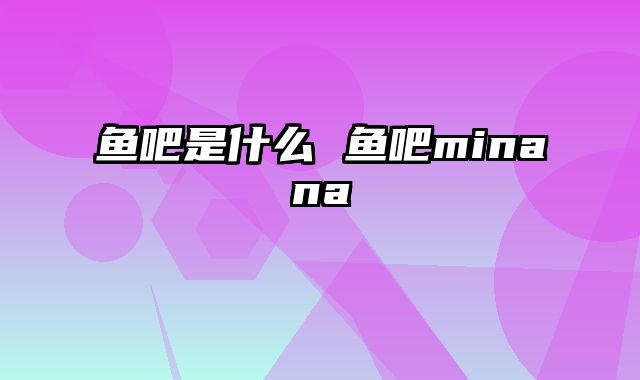 鱼吧是什么 鱼吧minana