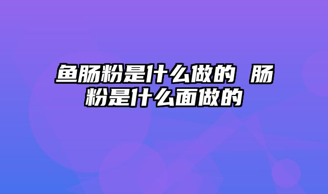 鱼肠粉是什么做的 肠粉是什么面做的