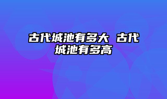 古代城池有多大 古代城池有多高