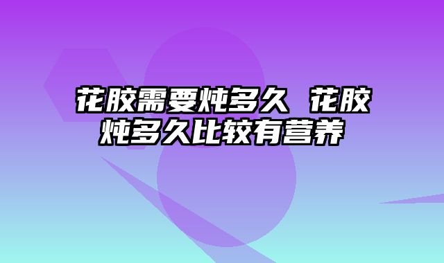 花胶需要炖多久 花胶炖多久比较有营养