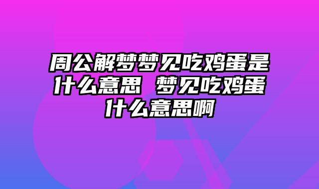 周公解梦梦见吃鸡蛋是什么意思 梦见吃鸡蛋什么意思啊