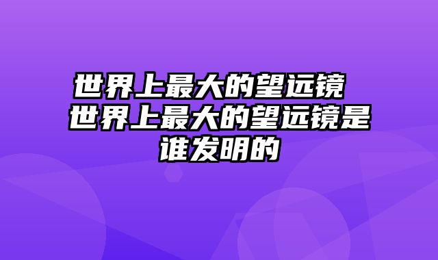 世界上最大的望远镜 世界上最大的望远镜是谁发明的