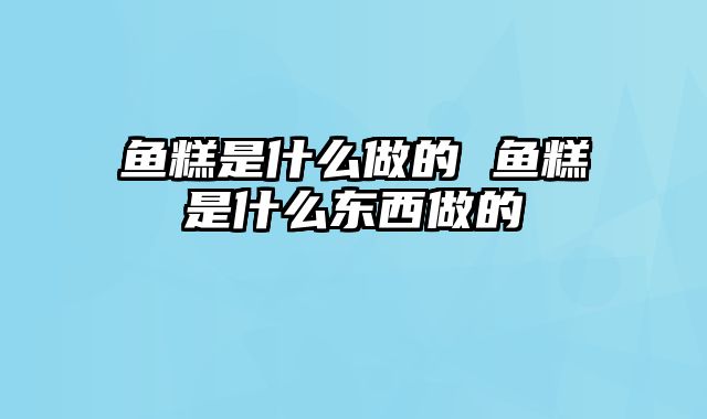 鱼糕是什么做的 鱼糕是什么东西做的