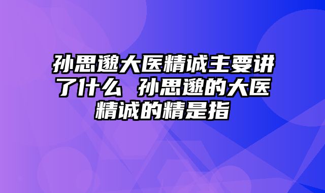 孙思邈大医精诚主要讲了什么 孙思邈的大医精诚的精是指