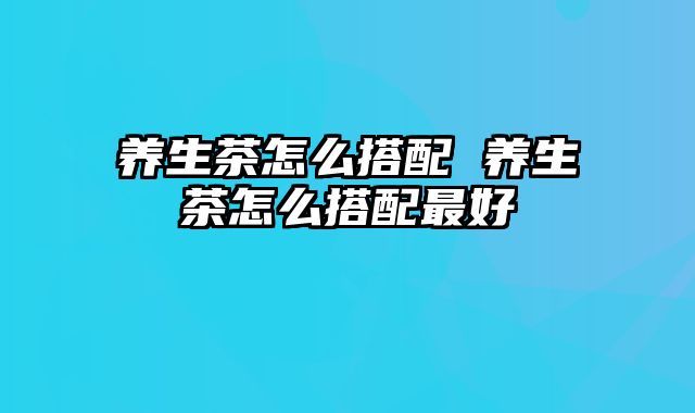 养生茶怎么搭配 养生茶怎么搭配最好