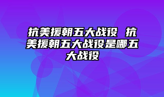 抗美援朝五大战役 抗美援朝五大战役是哪五大战役