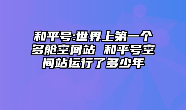 和平号:世界上第一个多舱空间站 和平号空间站运行了多少年