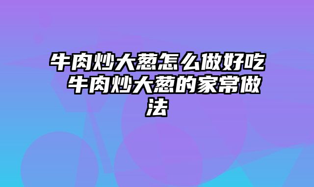牛肉炒大葱怎么做好吃 牛肉炒大葱的家常做法