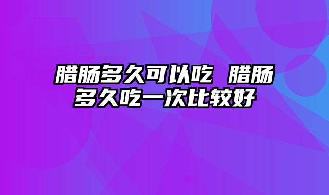 腊肠多久可以吃 腊肠多久吃一次比较好
