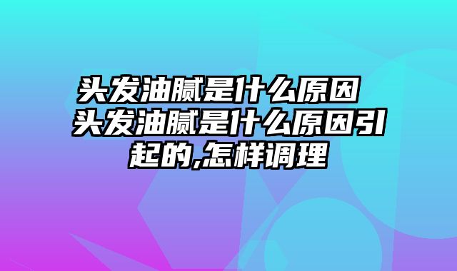 头发油腻是什么原因 头发油腻是什么原因引起的,怎样调理