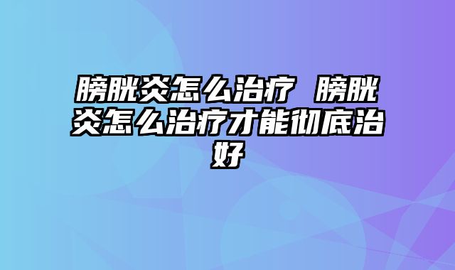 膀胱炎怎么治疗 膀胱炎怎么治疗才能彻底治好