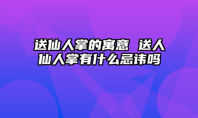 送仙人掌的寓意 送人仙人掌有什么忌讳吗