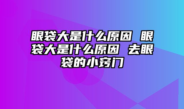 眼袋大是什么原因 眼袋大是什么原因 去眼袋的小窍门