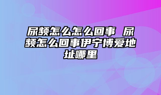 尿频怎么怎么回事 尿频怎么回事伊宁博爱地址哪里