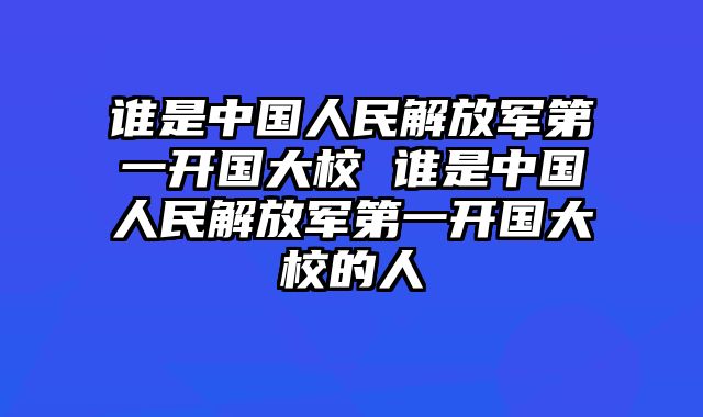 谁是中国人民解放军第一开国大校 谁是中国人民解放军第一开国大校的人