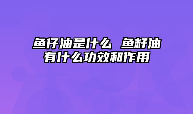 鱼仔油是什么 鱼籽油有什么功效和作用