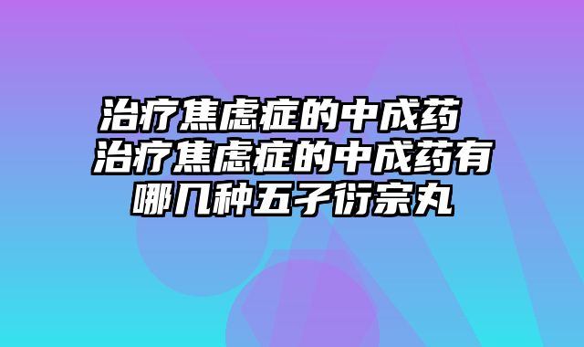 治疗焦虑症的中成药 治疗焦虑症的中成药有哪几种五孑衍宗丸