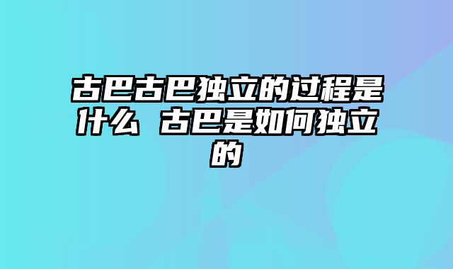 古巴古巴独立的过程是什么 古巴是如何独立的